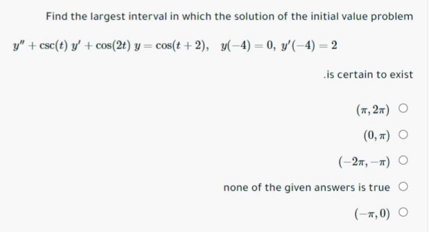 Find the largest interval in which the solution of the initial value problem
y" + csc(t) y' + cos(2t) y = cos(t + 2), y(-4) = 0, y'(-4) = 2
.is certain to exist
(7, 27) O
(0, п) О
(-2п, —т) О
none of the given answers is true O
(-т,0) О
