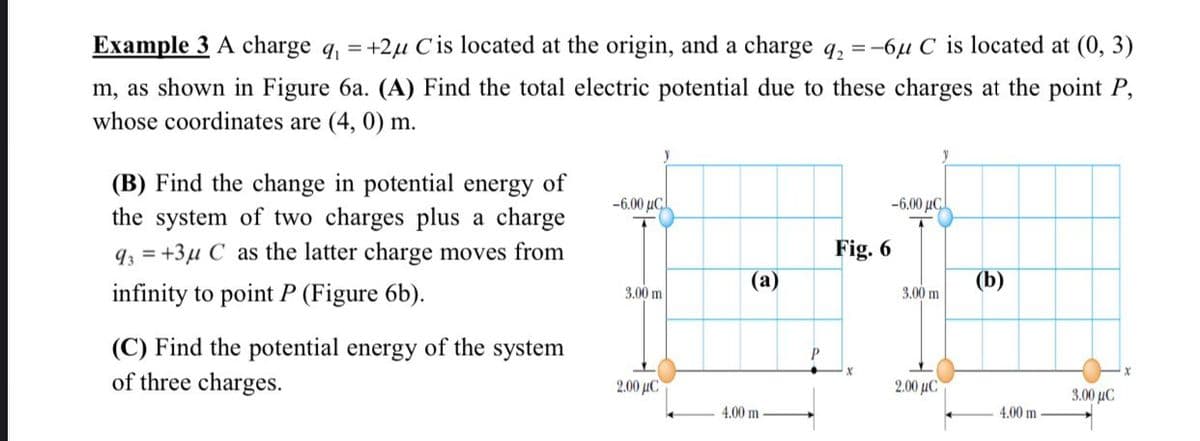 Example 3 A charge q, = +2µ C is located at the origin, and a charge q, = -6u C is located at (0, 3)
m, as shown in Figure 6a. (A) Find the total electric potential due to these charges at the point P,
whose coordinates are (4, 0) m.
(B) Find the change in potential energy of
the system of two charges plus a charge
93 = +3µ C as the latter charge moves from
-6.00 µC
-6.00 µC
Fig. 6
(a)
(b)
infinity to point P (Figure 6b).
3.00 m
3.00 m
(C) Find the potential energy of the system
of three charges.
2.00 µC
2.00 μC
3.00 μC
4.00 m
4.00 m
