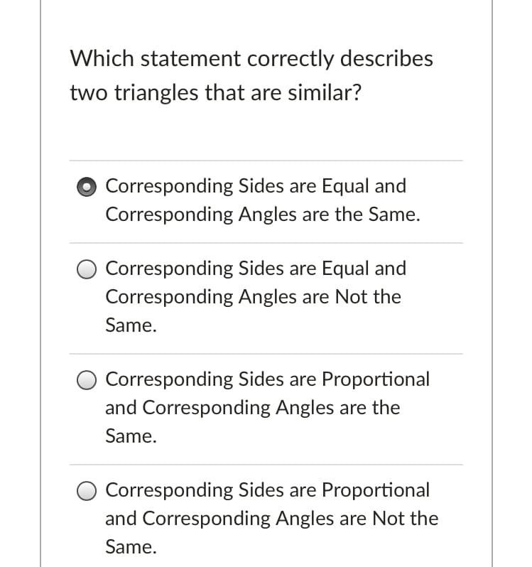 Which statement correctly describes
two triangles that are similar?
O Corresponding Sides are Equal and
Corresponding Angles are the Same.
O Corresponding Sides are Equal and
Corresponding Angles are Not the
Same.
O Corresponding Sides are Proportional
and Corresponding Angles are the
Same.
O Corresponding Sides are Proportional
and Corresponding Angles are Not the
Same.
