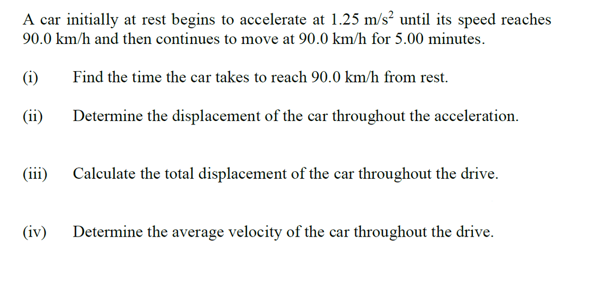 A car initially at rest begins to accelerate at 1.25 m/s² until its speed reaches
90.0 km/h and then continues to move at 90.0 km/h for 5.00 minutes.
(i)
Find the time the car takes to reach 90.0 km/h from rest.
(ii)
Determine the displacement of the car throughout the acceleration.
(iii)
Calculate the total displacement of the car throughout the drive.
(iv)
Determine the average velocity of the car throughout the drive.
