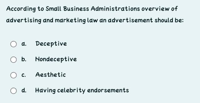 According to Small Business Administrations overview of
advertising and marketing law an advertisement should be:
a.
Deceptive
O b.
Nondeceptive
O c.
Aesthetic
d.
Having celebrity endorsements
