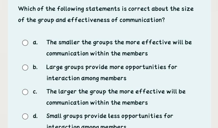 Which of the following statements is correct about the size
of the group and effectiveness of communication?
a.
The smaller the groups the more effective will be
communication within the members
O b.
Large groups provide more opportunities for
interaction among members
с.
The larger the group the more effective will be
communication within the members
O d.
Small groups provide less opportunities for
interaction dmong members
