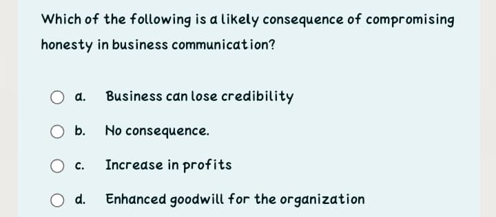 Which of the following is a likely consequence of compromising
honesty in business communication?
a.
Business can lose credibilitY
O b.
No consequence.
O c.
Increase in profits
d.
Enhanced goodwill for the organization
