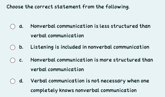 Choose the correct statement from the following.
Nonverbal communication is less structured than
verbal communication
b.
Listening is included in nonverbal communication
O c.
Nonverbal communication is more structured than
verbal communication
d.
Verbal communication is not necessary when one
completely knows nonverbal communication

