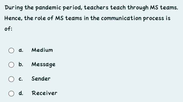 During the pandemic period, teachers teach through MS teams.
Hence, the role of MS teams in the communication process is
of:
a.
Medium
b.
Message
c.
Sender
O d.
Receiver
