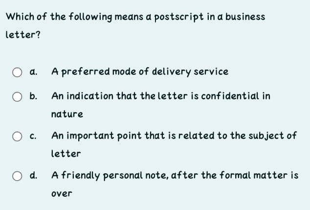 Which of the following means a postscript in a business
letter?
d.
A preferred mode of delivery service
b.
An indication that the letter is confidential in
nature
с.
An important point that is related to the subject of
letter
d.
A friendly personal note, after the formal matter is
over
