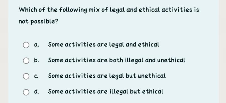 Which of the following mix of legal and ethical activities is
not possible?
a.
Some activities are legal and ethical
Ob.
Some activities are both illegal and unethical
O c.
Some activities are legal but unethical
d.
Some activities are illegal but ethical
