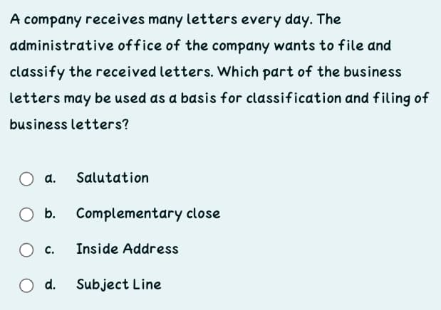 A company receives many letters every day. The
administrative office of the company wants to file and
classify the received letters. Which part of the business
letters may be used as a bdsis for classification and filing of
business letters?
d.
Salutation
Complementary close
O c.
Inside Address
O d.
Subject Line
