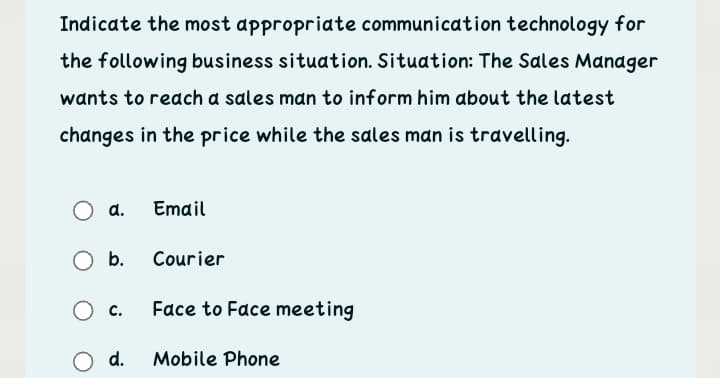 Indicate the most appropriate communication technology for
the following business situation. Situation: The Sales Manager
wants to reach a sales man to inform him about the latest
changes in the price while the sales man is travelling.
d.
Email
Ob.
Courier
c.
Face to Face meeting
O d.
Mobile Phone

