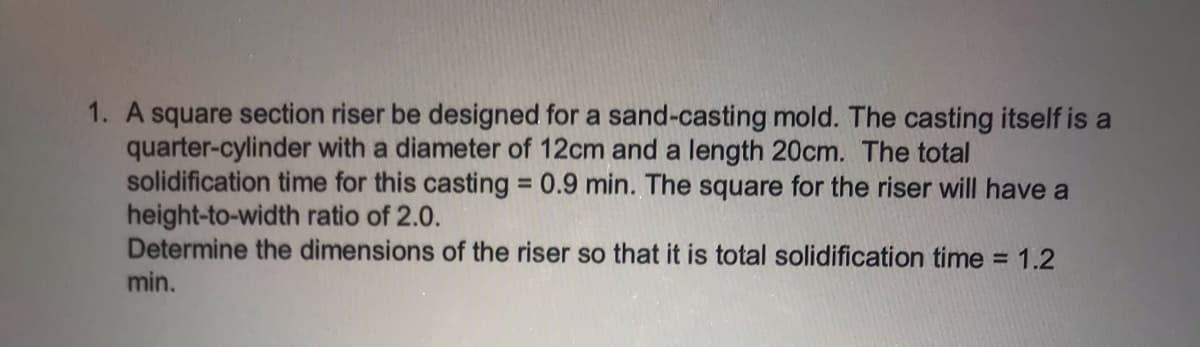 1. A square section riser be designed for a sand-casting mold. The casting itself is a
quarter-cylinder with a diameter of 12cm and a length 20cm. The total
solidification time for this casting 0.9 min. The square for the riser will have a
height-to-width ratio of 2.0.
Determine the dimensions of the riser so that it is total solidification time = 1.2
min.
%3D
%3D
