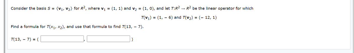Consider the basis S = {v1, v2} for R2, where v, = (1, 1) and v, = (1, 0), and let T:R2 → R2 be the linear operator for which
T(v,) = (1, – 6) and T(v2) = (- 12, 1)
Find a formula for T(x1, X2), and use that formula to find T(13, – 7).
T(13, – 7) = (
