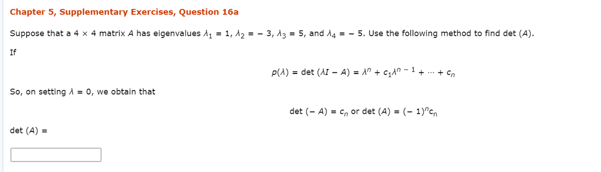 Chapter 5, Supplementary Exercises, Question 16a
Suppose that a 4 x 4 matrix A has eigenvalues A, = 1, 12 = - 3, 13 = 5, and 14 = - 5. Use the following method to find det (A).
If
1
p(A) = det (AI – A) = A" + c,An -
+ ... + Cn
So, on setting A = 0, we obtain that
det (- A) = cn or det (A) = (- 1)"cn
det (A) =
