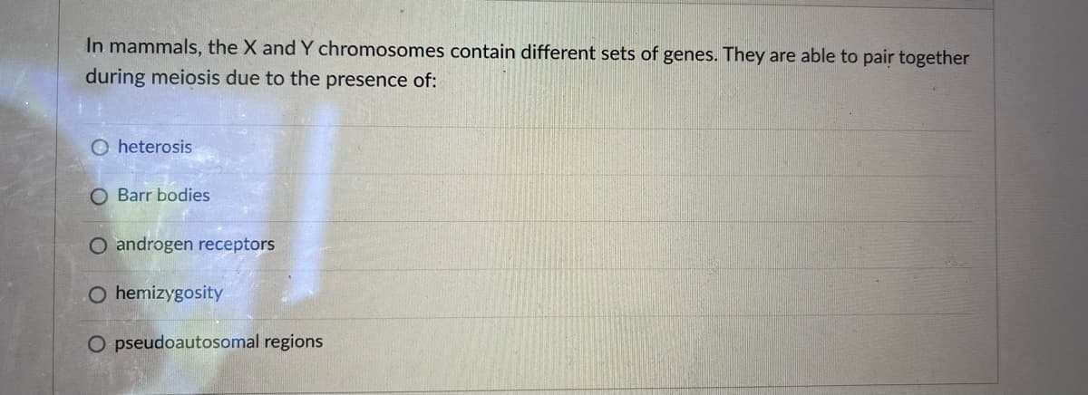 In mammals, the X and Y chromosomes contain different sets of genes. They are able to pair together
during meiosis due to the presence of:
heterosis
O Barr bodies
O androgen receptors
O hemizygosity
O pseudoautosomal regions