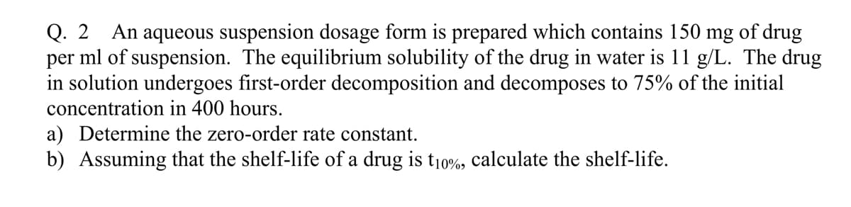 Q. 2 An aqueous suspension dosage form is prepared which contains 150 mg of drug
per ml of suspension. The equilibrium solubility of the drug in water is 11 g/L. The drug
in solution undergoes first-order decomposition and decomposes to 75% of the initial
concentration in 400 hours.
a) Determine the zero-order rate constant.
b) Assuming that the shelf-life of a drug is t10%, calculate the shelf-life.