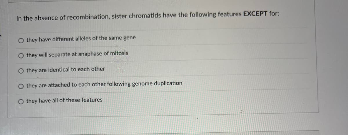 In the absence of recombination, sister chromatids have the following features EXCEPT for:
O they have different alleles of the same gene
they will separate at anaphase of mitosis
O they are identical to each other
O they are attached to each other following genome duplication
O they have all of these features