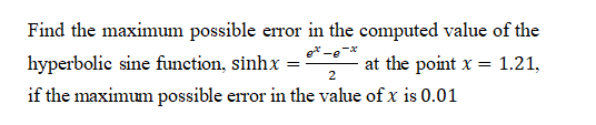 Find the maximum possible error in the computed value of the
hyperbolic sine function, sinhx =
at the point x = 1.21,
%3D
2
if the maximum possible error in the value of x is 0.01
