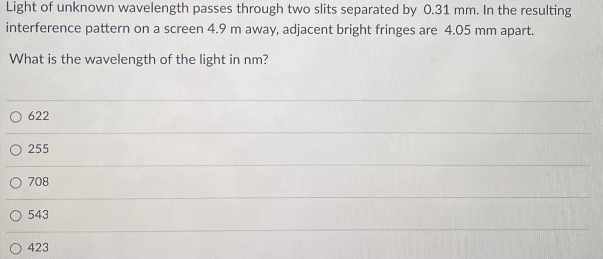 Light of unknown wavelength passes through two slits separated by 0.31 mm. In the resulting
interference pattern on a screen 4.9 m away, adjacent bright fringes are 4.05 mm apart.
What is the wavelength of the light in nm?
622
255
708
543
423
