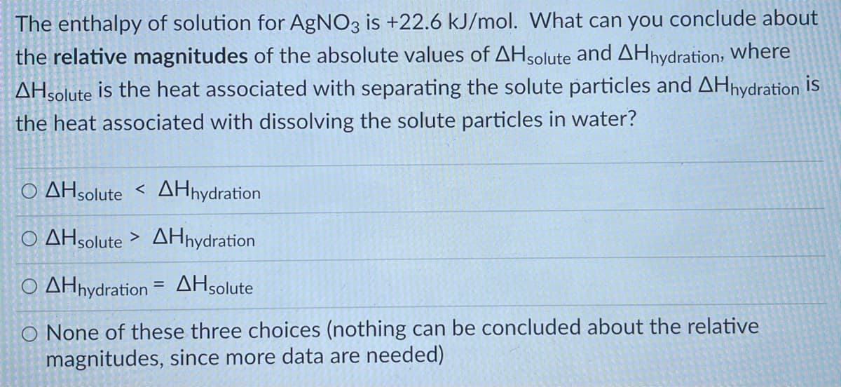 The enthalpy of solution for AgNO3 is +22.6 kJ/mol. What can you conclude about
the relative magnitudes of the absolute values of AHsolute and AHnydration: Where
AHsolute is the heat associated with separating the solute particles and AHnydration is
the heat associated with dissolving the solute particles in water?
O AHsolute < AHhydration
Ο ΔΗolute >ΔΗydration
Ο ΔΗydration =ΔΗolute
O None of these three choices (nothing can be concluded about the relative
magnitudes, since more data are needed)
