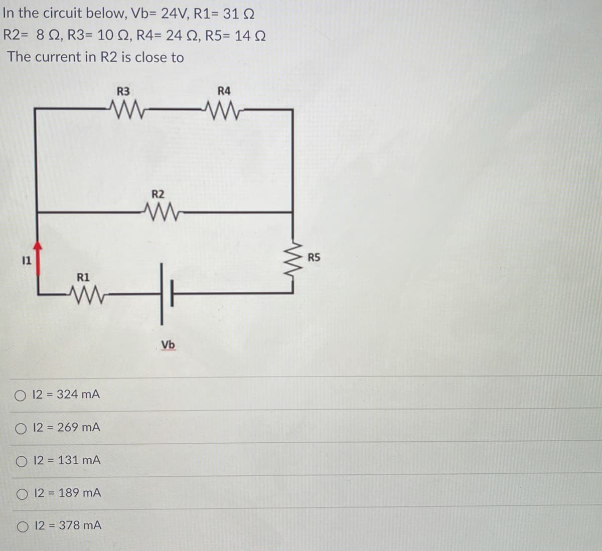 In the circuit below, Vb= 24V, R1= 31 Q
R2= 8 Q, R3= 10 Q, R4= 24Q, R5= 14 Q
The current in R2 is close to
R3
R4
R2
11
R5
R1
Vb
12 = 324 mA
O 12 = 269 mA
12 = 131 mA
12 = 189 mA
12 = 378 mA
