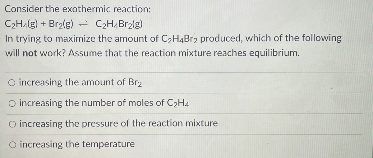 Consider the exothermic reaction:
C2H4(g) + Br2(g)
C2H4B12(g)
In trying to maximize the amount of C2H4Br2 produced, which of the following
will not work? Assume that the reaction mixture reaches equilibrium.
O increasing the amount of Br2
O increasing the number of moles of C2H4
increasing the pressure of the reaction mixture
O increasing the temperature
