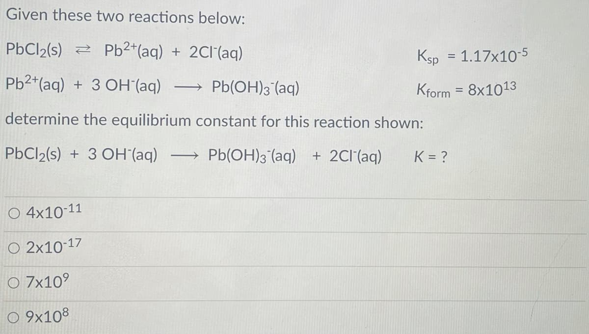 Given these two reactions below:
PbCl2(s) 2 Pb2*(aq) + 2CI(aq)
Ksp = 1.17x10-5
Pb2+(aq) + 3 OH (aq)
→ Pb(OH)3 (aq)
Kform
8x1013
determine the equilibrium constant for this reaction shown:
PbCl2(s) + 3 OH (aq)
Pb(OH)3 (aq) + 2CI'(aq)
K = ?
>
O 4x10-11
O 2x10-17
O 7x10°
O 9x108

