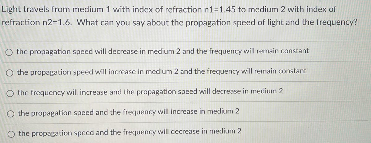 Light travels from medium 1 with index of refraction n1=1.45 to medium 2 with index of
refraction n2=1.6. What can you say about the propagation speed of light and the frequency?
O the propagation speed will decrease in medium 2 and the frequency will remain constant
O the propagation speed will increase in medium 2 and the frequency will remain constant
O the frequency will increase and the propagation speed will decrease in medium 2
the propagation speed and the frequency will increase in medium 2
the propagation speed and the frequency will decrease in medium 2
