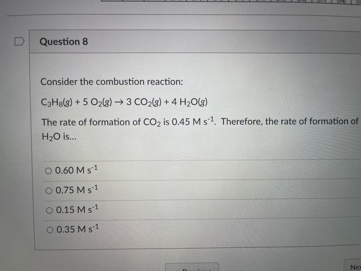 Question 8
Consider the combustion reaction:
C3H8(g) + 5 O2(g) → 3 CO2(g) + 4 H2O(g)
The rate of formation of CO2 is 0.45 M s1. Therefore, the rate of formation of
H20 is..
O 0.60 M s-1
O 0.75 M s-1
O 0.15 M s-1
O 0.35 M s 1
Nex
