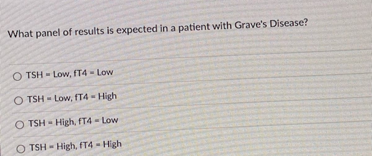 What panel of results is expected in a patient with Grave's Disease?
O TSH = Low, fT4 = Low
O TSH = Low, fT4 = High
O TSH = High, fT4 Low
O TSH = High, fT4 = High
