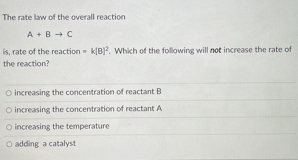 The rate law of the overall reaction
A + B → C
is, rate of the reaction = k[B]?. Which of the following will not increase the rate of
the reaction?
O increasing the concentration of reactant B
O increasing the concentration of reactant A
O increasing the temperature
O adding a catalyst
