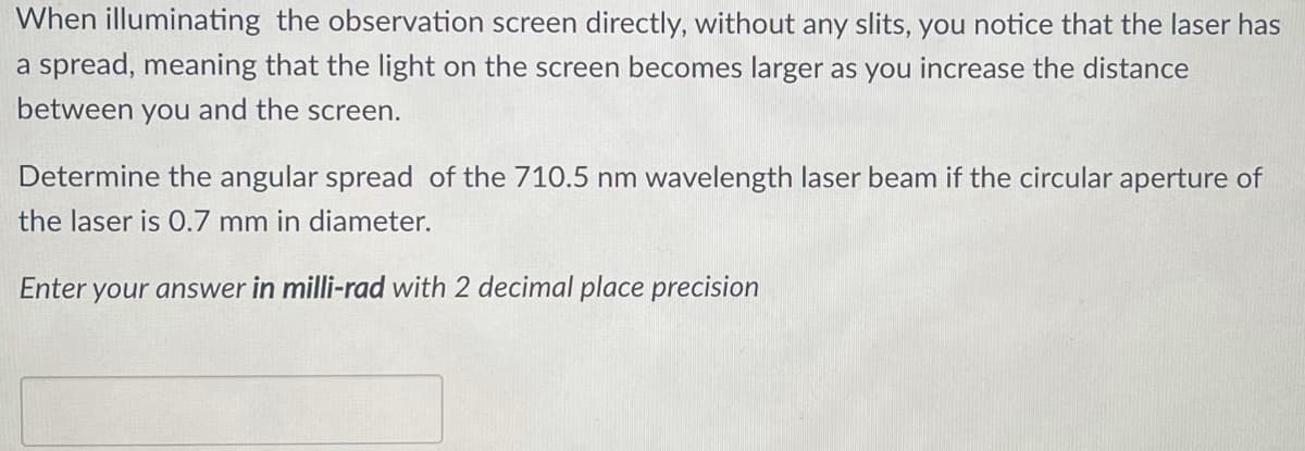 When illuminating the observation screen directly, without any slits, you notice that the laser has
a spread, meaning that the light on the screen becomes larger as you increase the distance
between you and the screen.
Determine the angular spread of the 710.5 nm wavelength laser beam if the circular aperture of
the laser is 0.7 mm in diameter.
Enter your answer in milli-rad with 2 decimal place precision

