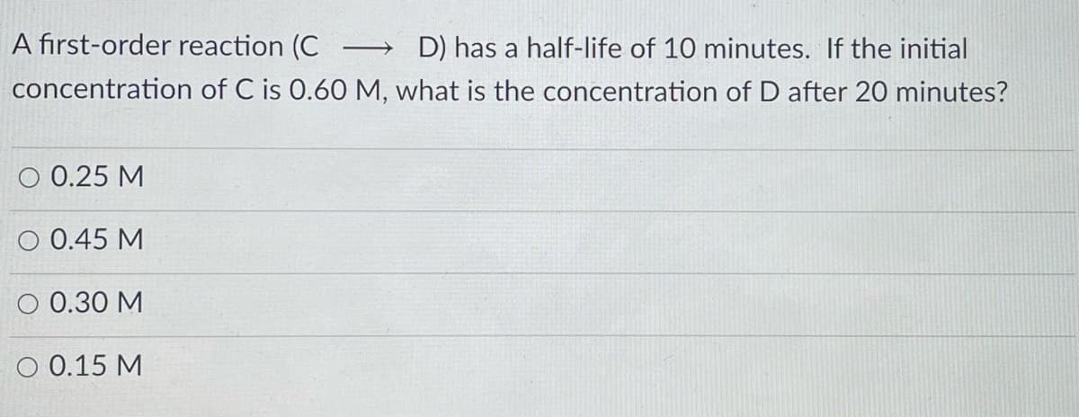 A first-order reaction (C
D) has a half-life of 10 minutes. If the initial
>
concentration of C is 0.60 M, what is the concentration of D after 20 minutes?
O 0.25 M
O 0.45 M
O 0.30 M
O 0.15 M
