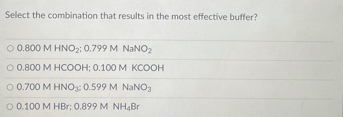 Select the combination that results in the most effective buffer?
O 0.800 M HNO2; 0.799 M NANO2
O 0.800 M HCOOH; 0.100 M KCOOH
0.700 M HNO3; 0.599 M NaNO3
O 0.100 M HBr; 0.899 M NH4Br
