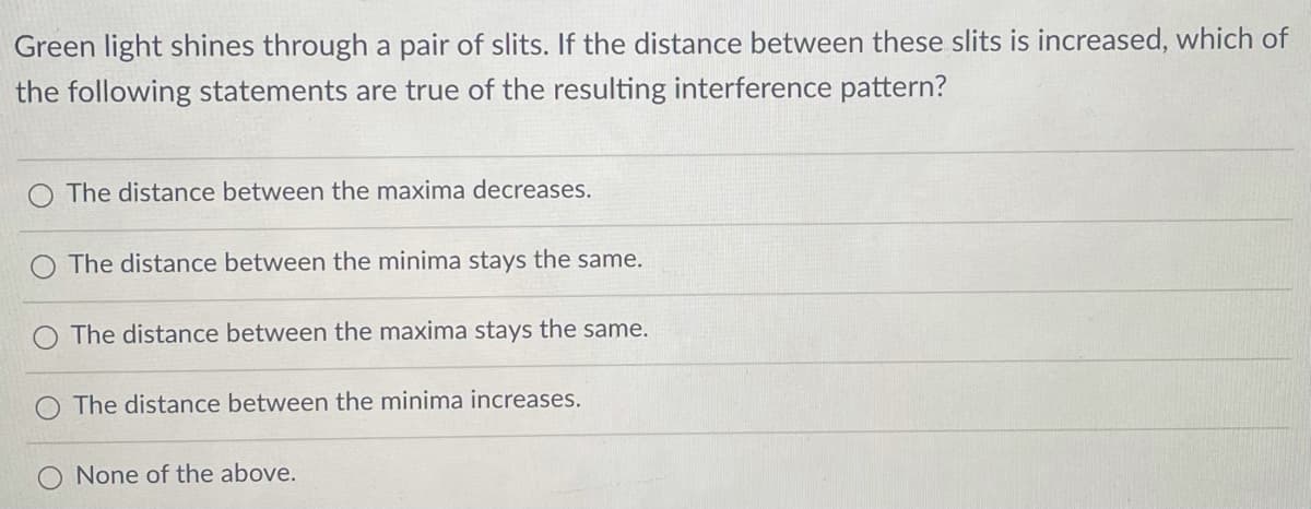 Green light shines through a pair of slits. If the distance between these slits is increased, which of
the following statements are true of the resulting interference pattern?
The distance between the maxima decreases.
The distance between the minima stays the same.
The distance between the maxima stays the same.
The distance between the minima increases.
None of the above.
