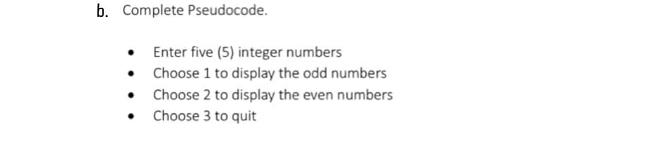 b. Complete Pseudocode.
●
Enter five (5) integer numbers
Choose 1 to display the odd numbers
Choose 2 to display the even numbers
Choose 3 to quit