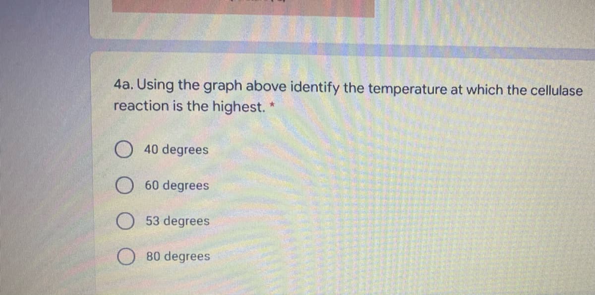 4a. Using the graph above identify the temperature at which the cellulase
reaction is the highest.
O 40 degrees
O 60 degrees
O53 degrees
O 80 degrees
