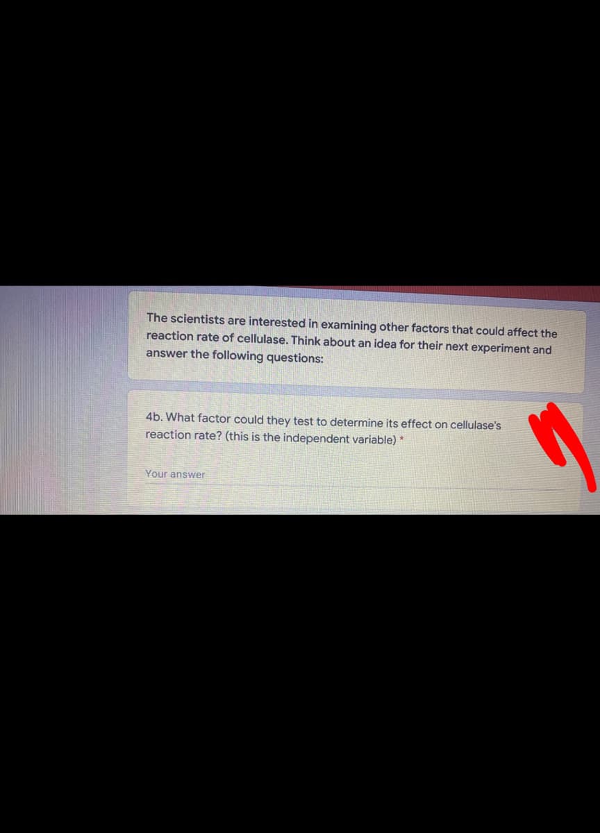 The scientists are interested in examining other factors that could affect the
reaction rate of cellulase. Think about an idea for their next experiment and
answer the following questions:
4b. What factor could they test to determine its effect on cellulase's
reaction rate? (this is the independent variable) *
Your answer
