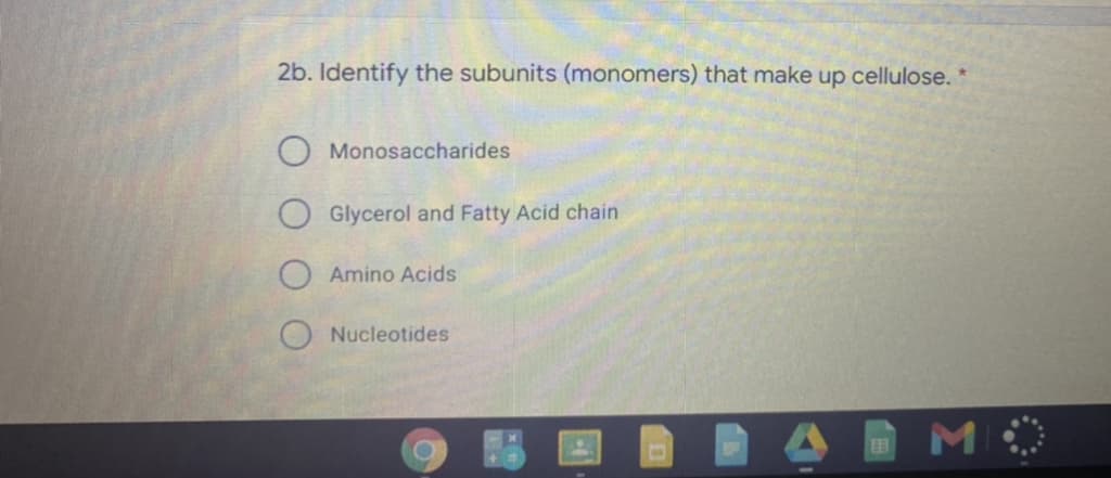 2b. Identify the subunits (monomers) that make up cellulose. *
O Monosaccharides
O Glycerol and Fatty Acid chain
Amino Acids
Nucleotides
