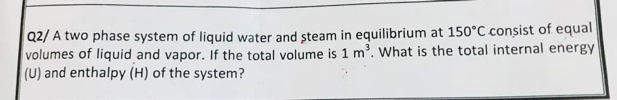 Q2/A two phase system of liquid water and steam in equilibrium at 150°C consist of equal
volumes of liquid and vapor. If the total volume is 1 m³. What is the total internal energy
(U) and enthalpy (H) of the system?