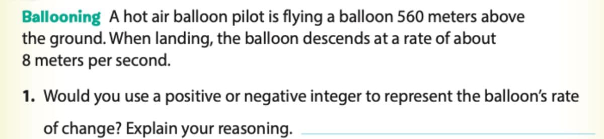Ballooning A hot air balloon pilot is flying a balloon 560 meters above
the ground. When landing, the balloon descends at a rate of about
8 meters per second.
1. Would you use a positive or negative integer to represent the balloon's rate
of change? Explain your reasoning.
