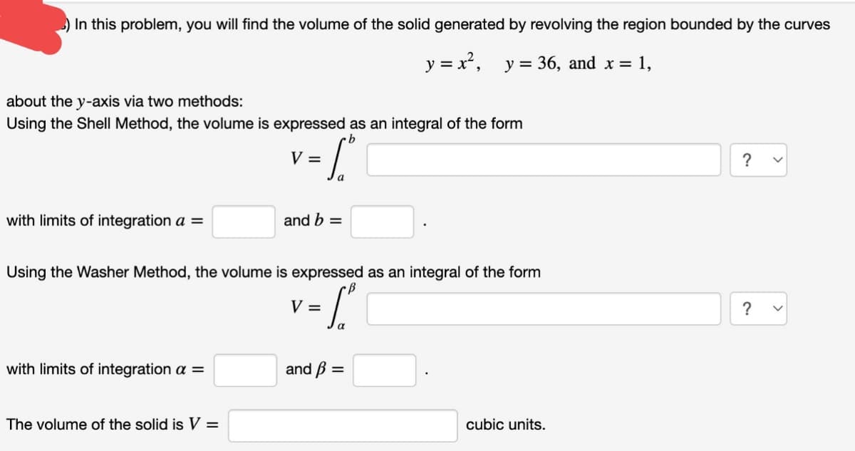 ) In this problem, you will find the volume of the solid generated by revolving the region bounded by the curves
y = x², y = 36, and x = 1,
about the y-axis via two methods:
Using the Shell Method, the volume is expressed as an integral of the form
V =
?
a
with limits of integration a =
and b =
Using the Washer Method, the volume is expressed as an integral of the form
V =
?
with limits of integration a =
and ß =
The volume of the solid is V =
cubic units.
