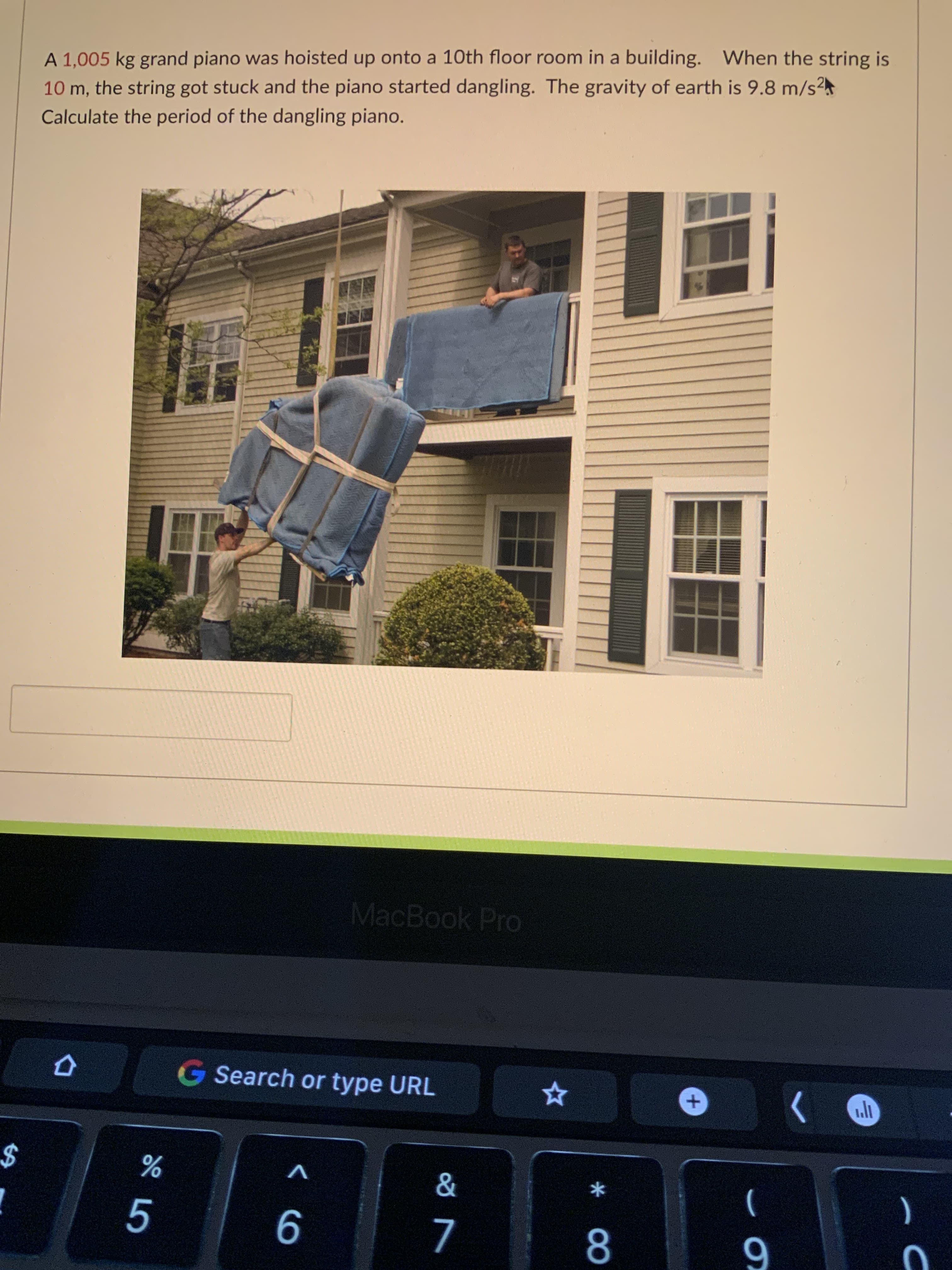 * 00
%24
A 1,005 kg grand piano was hoisted up onto a 10th floor room in a building. When the string is
10 m, the string got stuck and the piano started dangling. The gravity of earth is 9.8 m/s²
Calculate the period of the dangling piano.
MacBook Pro
G Search or type URL
$
V
9
)
