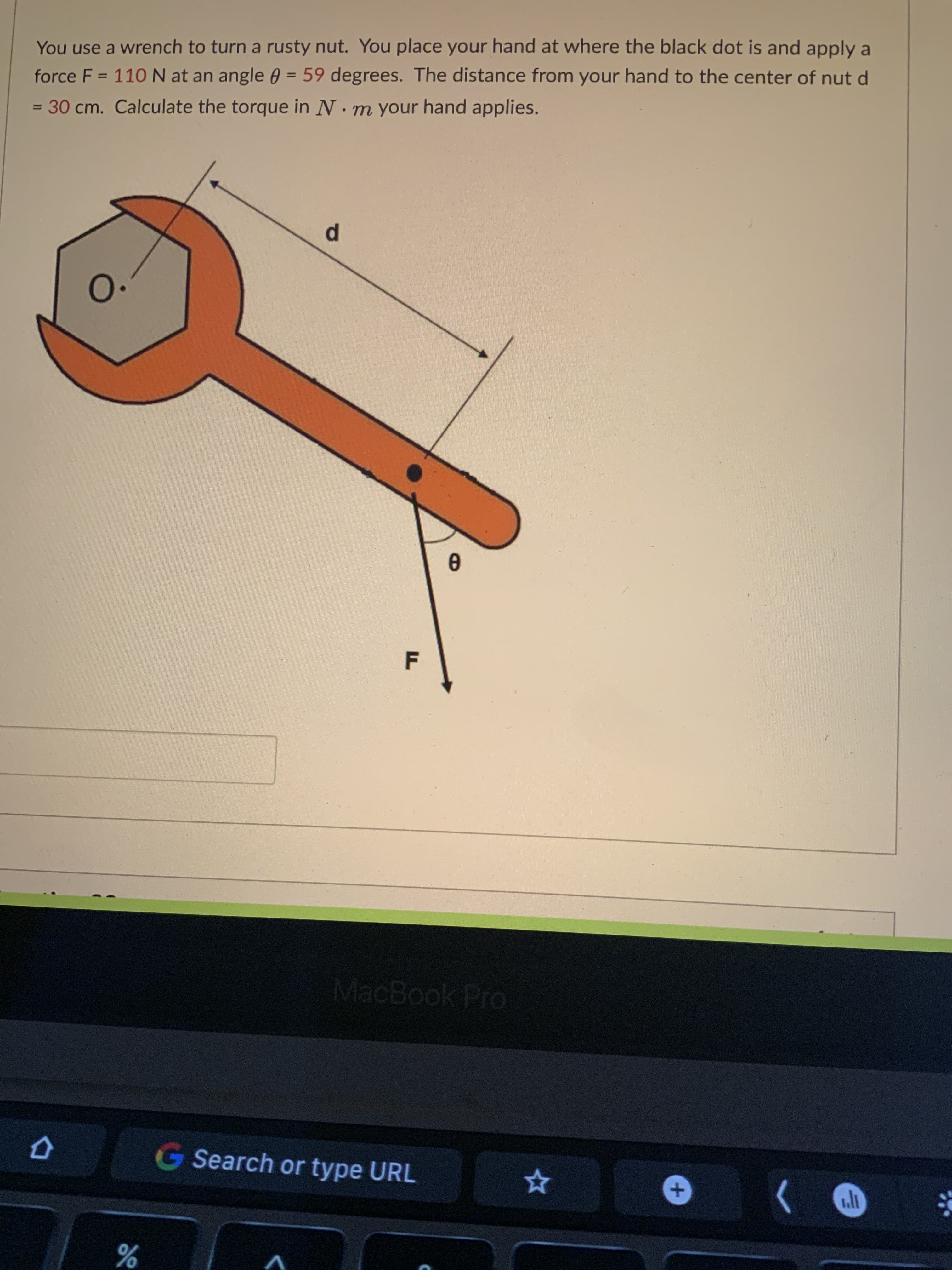 +,
F.
You use a wrench to turn a rusty nut. You place your hand at where the black dot is and apply a
force F = 110N at an angle 0 = 59 degrees. The distance from your hand to the center of nut d
= 30 cm. Calculate the torque in N. m your hand applies.
%3D
%3D
%3D
p.
0.
MacBook Pro
G Search or type URL
