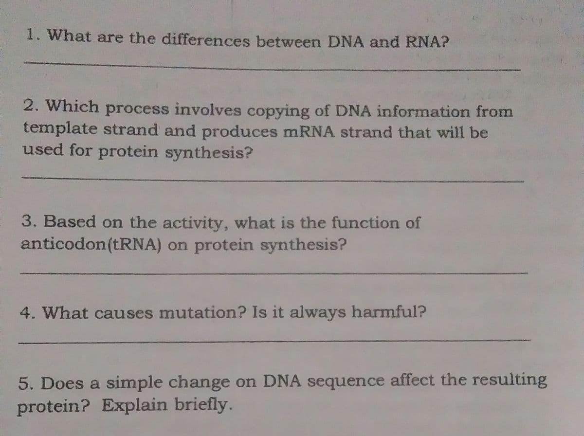 1. What are the differences between DNA and RNA?
2. Which process involves copying of DNA information from
template strand and produces mRNA strand that will be
used for protein synthesis?
3. Based on the activity, what is the function of
anticodon(TRNA) on protein synthesis?
4. What causes mutation? Is it always harmful?
5. Does a simple change on DNA sequence affect the resulting
protein? Explain briefly.
