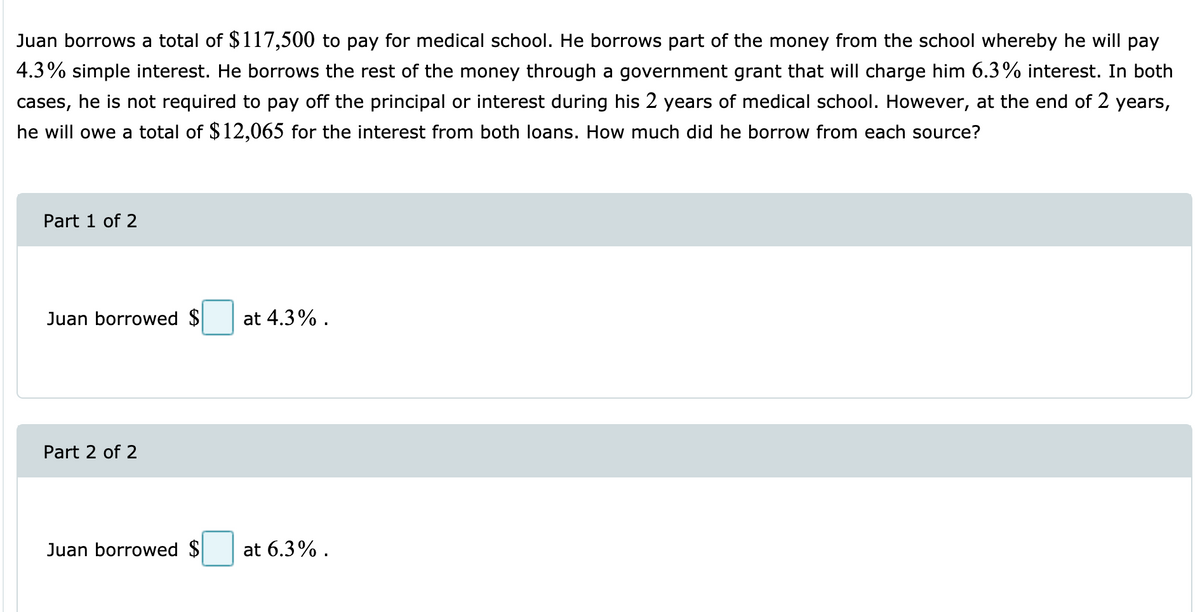 Juan borrows a total of $117,500 to pay for medical school. He borrows part of the money from the school whereby he will pay
4.3% simple interest. He borrows the rest of the money through a government grant that will charge him 6.3% interest. In both
cases, he is not required to pay off the principal or interest during his 2 years of medical school. However, at the end of 2 years,
he will owe a total of $12,065 for the interest from both loans. How much did he borrow from each source?
Part 1 of 2
Juan borrowed $
at 4.3% .
Part 2 of 2
Juan borrowed $
at 6.3% .
