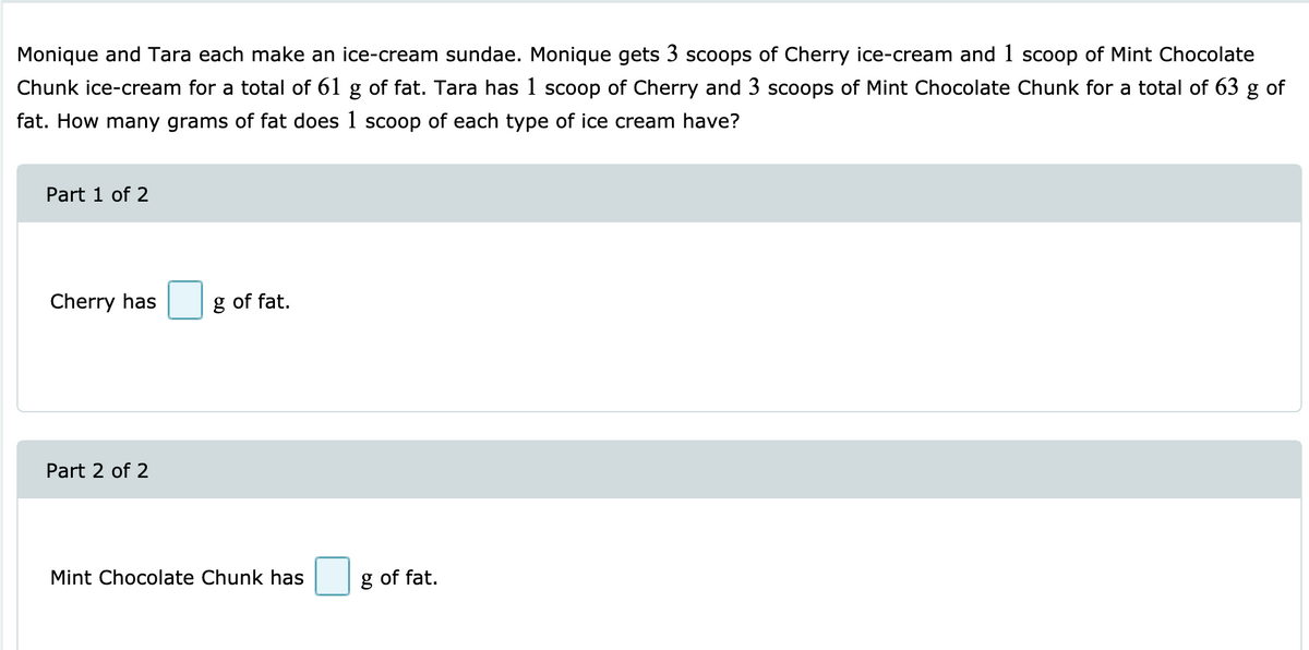 Monique and Tara each make an ice-cream sundae. Monique gets 3 scoops of Cherry ice-cream and 1 scoop of Mint Chocolate
Chunk ice-cream for a total of 61 g of fat. Tara has 1 scoop of Cherry and 3 scoops of Mint Chocolate Chunk for a total of 63 g of
fat. How many grams of fat does 1 scoop of each type of ice cream have?
Part 1 of 2
Cherry has
g of fat.
Part 2 of 2
Mint Chocolate Chunk has
g of fat.
