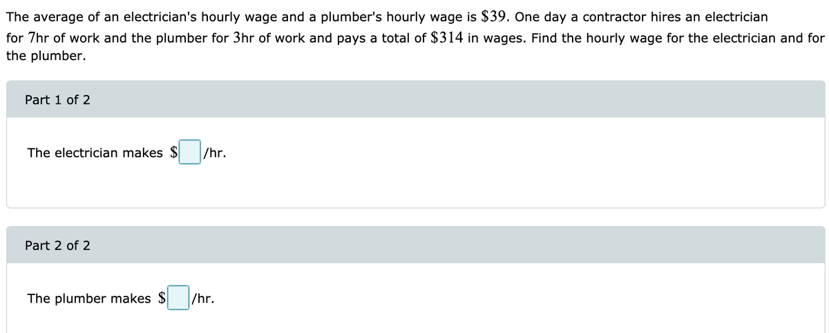 The average of an electrician's hourly wage and a plumber's hourly wage is $39. One day a contractor hires an electrician
for 7hr of work and the plumber for 3hr of work and pays a total of $314 in wages. Find the hourly wage for the electrician and for
the plumber.
Part 1 of 2
The electrician makes $
/hr.
Part 2 of 2
The plumber makes $
/hr.
