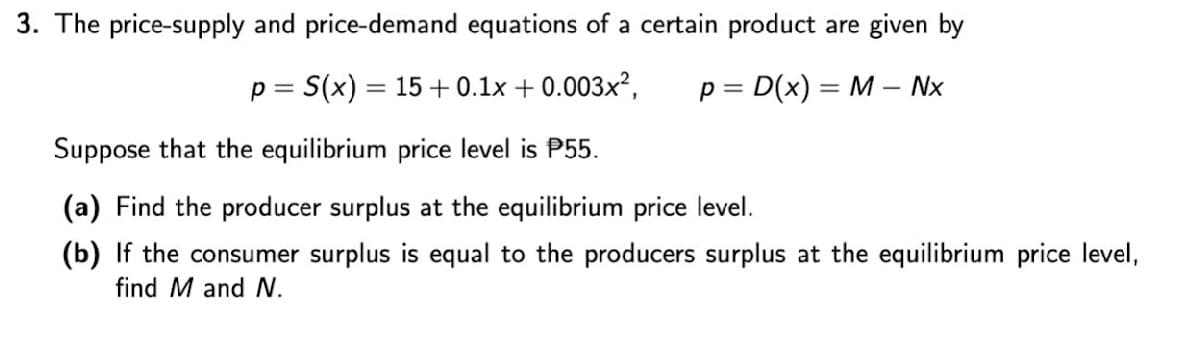 3. The price-supply and price-demand equations of a certain product are given by
S(x) = 15+ 0.1x + 0.003x²,
p = D(x) = M – Nx
p =
Suppose that the equilibrium price level is P55.
(a) Find the producer surplus at the equilibrium price level.
(b) If the consumer surplus is equal to the producers surplus at the equilibrium price level,
find M and .
