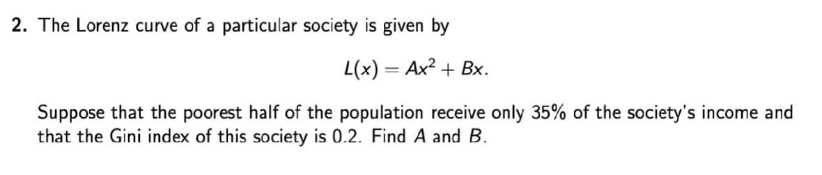 2. The Lorenz curve of a particular society is given by
L(x) = Ax? + Bx.
Suppose that the poorest half of the population receive only 35% of the society's income and
that the Gini index of this society is 0.2. Find A and B.
