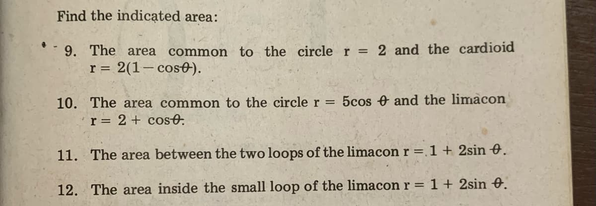 Find the indicated area:
9. The area
common to the circle r = 2 and the cardioid
r = 2(1- cos0).
10. The area common to the circle r = 5cos and the limacon
r = 2 + cosO.
11. The area between the two loops of the limacon r = 1 + 2sin 0.
12. The area inside the small loop of the limacon r = 1 + 2sin e.
