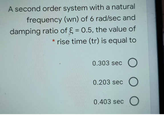 A second order system with a natural
frequency (wn) of 6 rad/sec and
damping ratio of § = 0.5, the value of
* rise time (tr) is equal to
%3D
0.303 sec O
0.203 sec O
0.403 sec C
